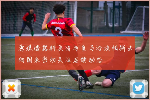 意媒透露科莫将与皇马洽谈帕斯去向国米密切关注后续动态