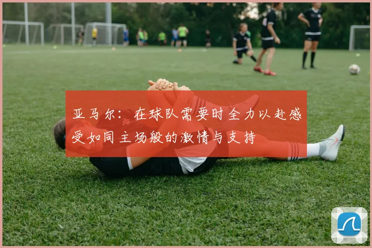 亚马尔：在球队需要时全力以赴感受如同主场般的激情与支持