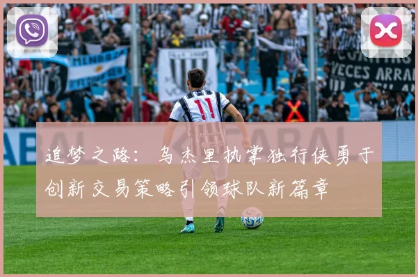 追梦之路：乌杰里执掌独行侠勇于创新交易策略引领球队新篇章