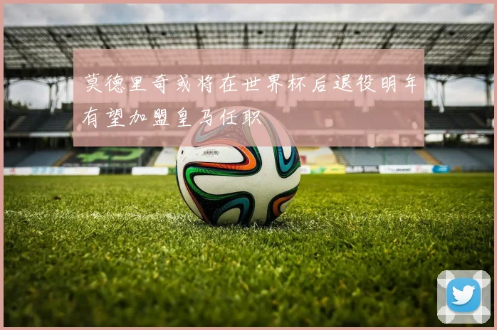 莫德里奇或将在世界杯后退役明年有望加盟皇马任职