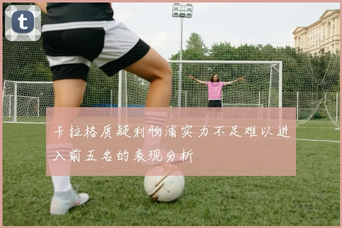 卡拉格质疑利物浦实力不足难以进入前五名的表现分析