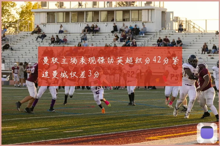 曼联主场表现强劲英超积分42分紧追曼城仅差3分