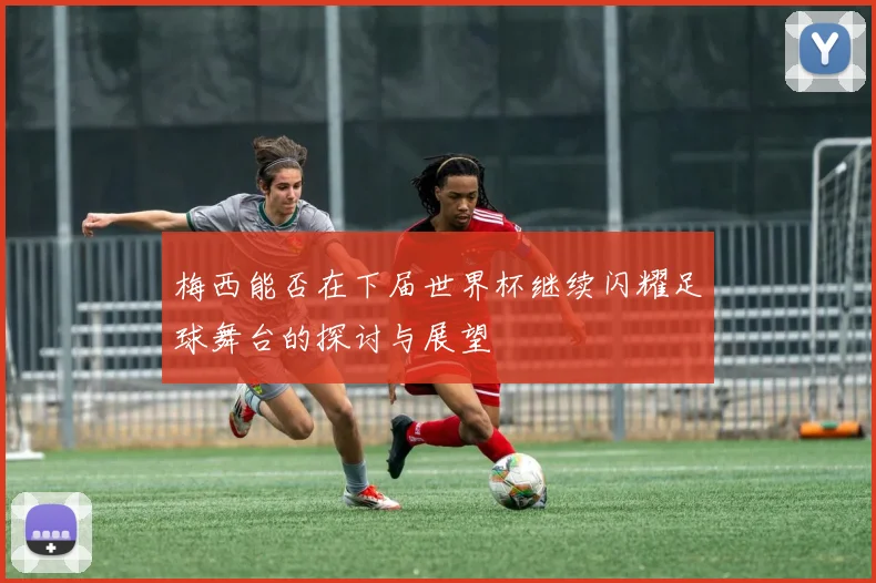 梅西能否在下届世界杯继续闪耀足球舞台的探讨与展望
