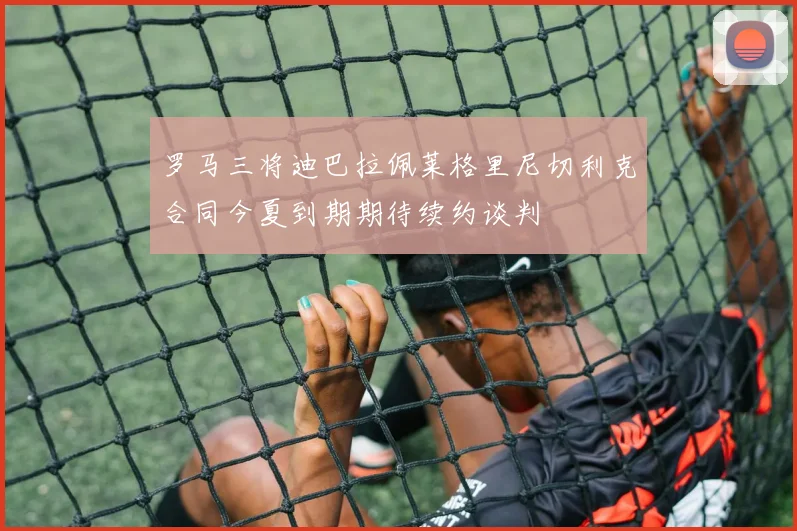 罗马三将迪巴拉佩莱格里尼切利克合同今夏到期期待续约谈判