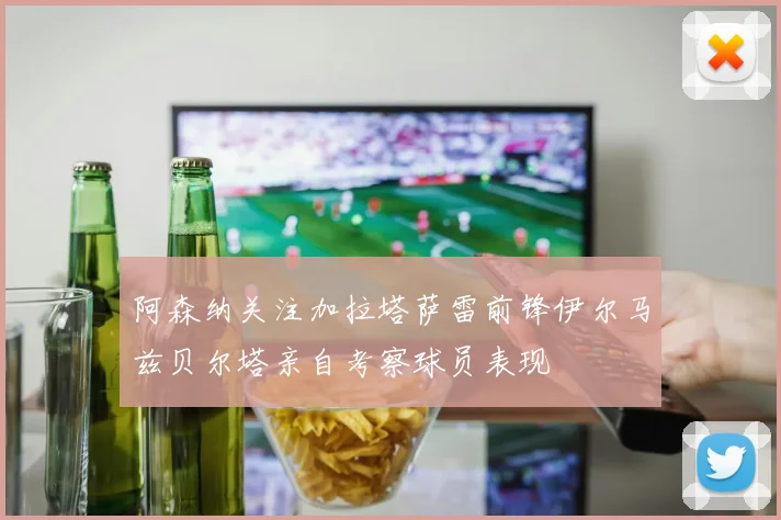 阿森纳关注加拉塔萨雷前锋伊尔马兹贝尔塔亲自考察球员表现