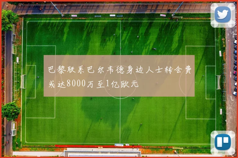 巴黎联系巴尔韦德身边人士转会费或达8000万至1亿欧元