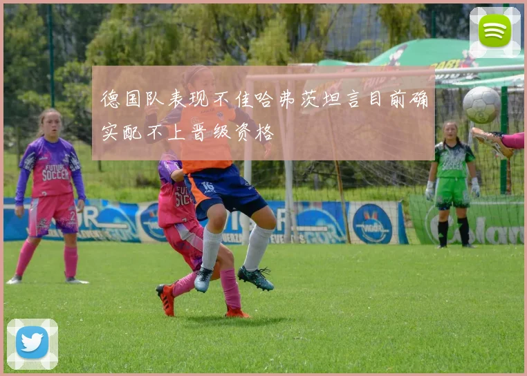 德国队表现不佳哈弗茨坦言目前确实配不上晋级资格