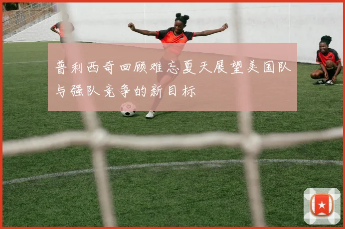 普利西奇回顾难忘夏天展望美国队与强队竞争的新目标