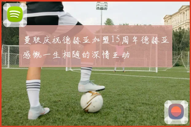 曼联庆祝德赫亚加盟15周年德赫亚感慨一生相随的深情互动