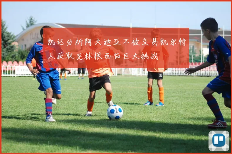 凯记分析阿夫迪亚不被交易凯尔特人获取克林根面临巨大挑战