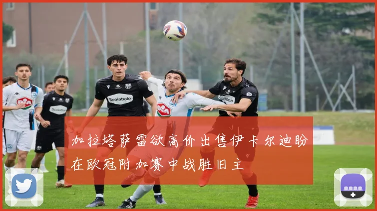 加拉塔萨雷欲高价出售伊卡尔迪盼在欧冠附加赛中战胜旧主