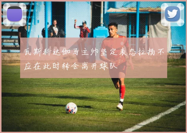 瓦斯科达伽马主帅坚定表态拉扬不应在此时转会离开球队