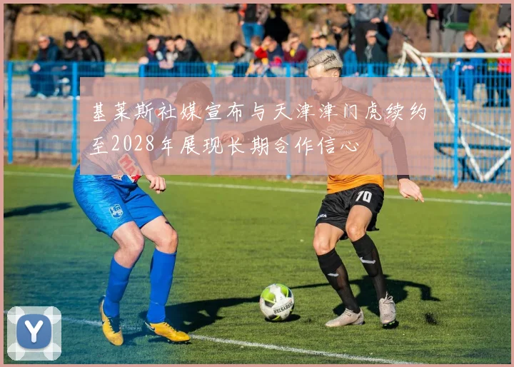 基莱斯社媒宣布与天津津门虎续约至2028年展现长期合作信心