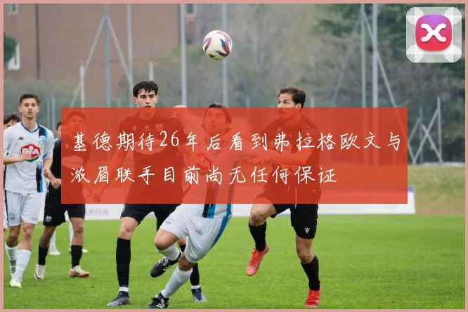 基德期待26年后看到弗拉格欧文与浓眉联手目前尚无任何保证