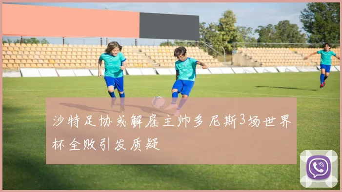 沙特足协或解雇主帅多尼斯3场世界杯全败引发质疑
