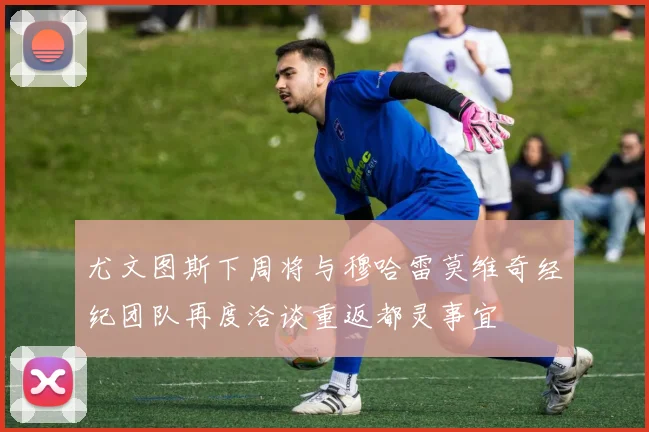 尤文图斯下周将与穆哈雷莫维奇经纪团队再度洽谈重返都灵事宜