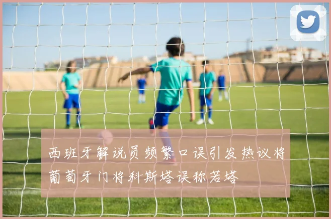 西班牙解说员频繁口误引发热议将葡萄牙门将科斯塔误称若塔