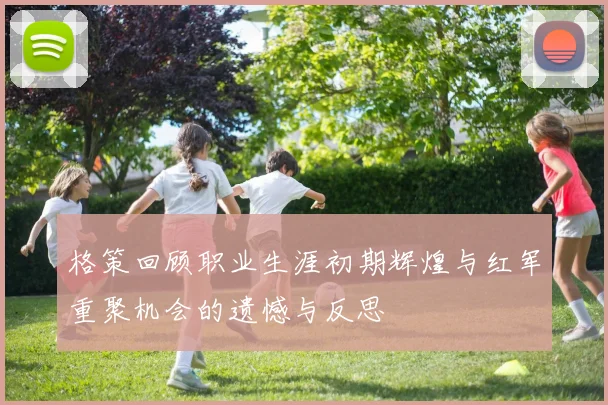 格策回顾职业生涯初期辉煌与红军重聚机会的遗憾与反思