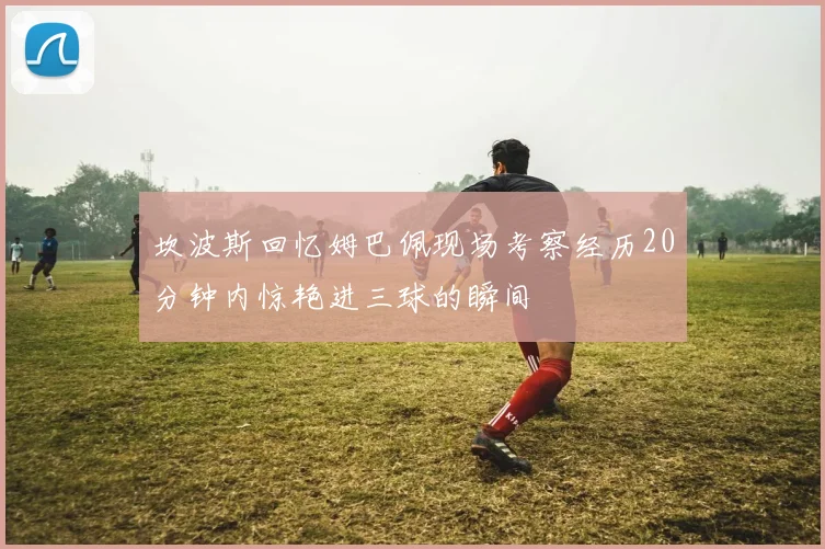 坎波斯回忆姆巴佩现场考察经历20分钟内惊艳进三球的瞬间
