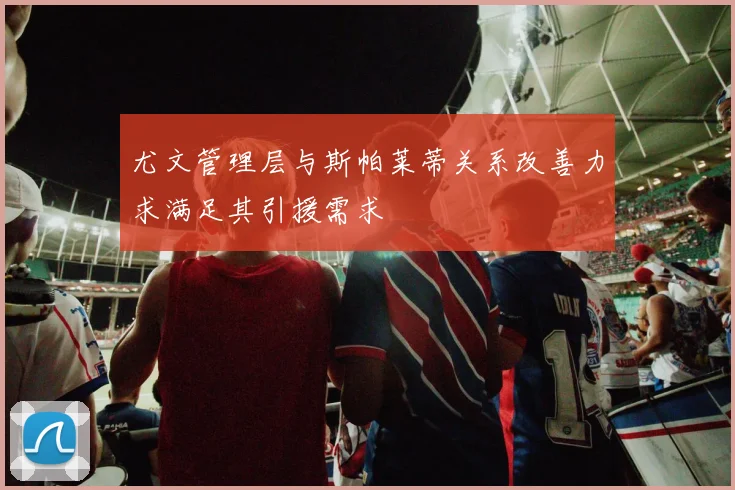 尤文管理层与斯帕莱蒂关系改善力求满足其引援需求